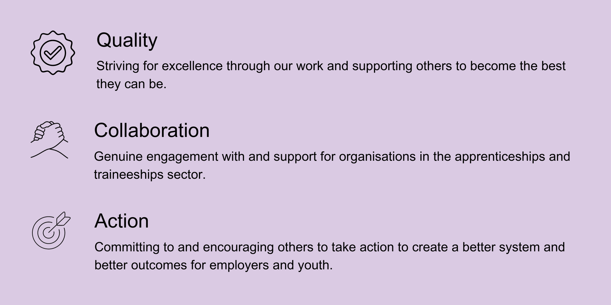 Quality: Striving for excellence through our work and supporting others to become the best they can be. Collaboration: Genuine engagement with and support for organisations in the apprenticeships and traineeships sector. Action: Committing to and encouraging others to take action to create a better system and better outcomes for employers and youth.